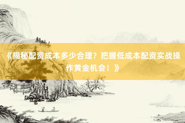 《揭秘配资成本多少合理？把握低成本配资实战操作黄金机会！》