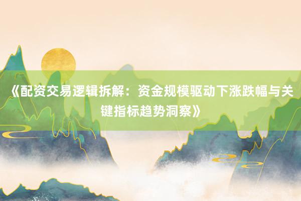 《配资交易逻辑拆解：资金规模驱动下涨跌幅与关键指标趋势洞察》