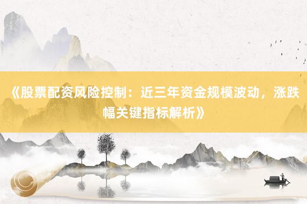 《股票配资风险控制：近三年资金规模波动，涨跌幅关键指标解析》