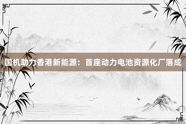 国机助力香港新能源：首座动力电池资源化厂落成