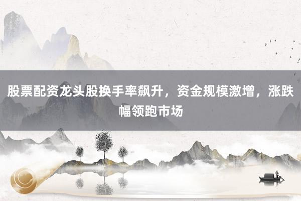 股票配资龙头股换手率飙升，资金规模激增，涨跌幅领跑市场