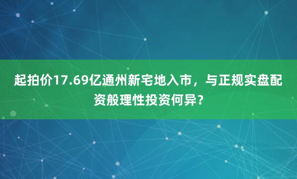 起拍价17.69亿通州新宅地入市，与正规实盘配资般理性投资何异？