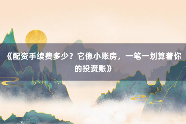 《配资手续费多少？它像小账房，一笔一划算着你的投资账》