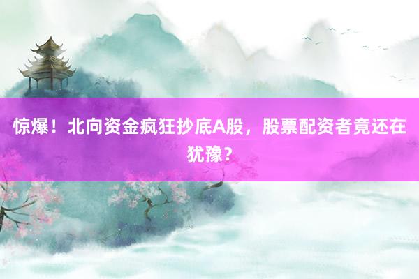 惊爆！北向资金疯狂抄底A股，股票配资者竟还在犹豫？