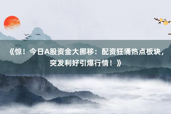 《惊！今日A股资金大挪移：配资狂涌热点板块，突发利好引爆行情！》