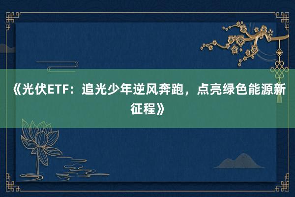 《光伏ETF：追光少年逆风奔跑，点亮绿色能源新征程》