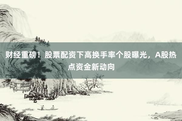 财经重磅！股票配资下高换手率个股曝光，A股热点资金新动向