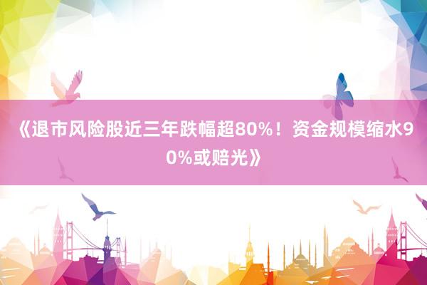 《退市风险股近三年跌幅超80%！资金规模缩水90%或赔光》