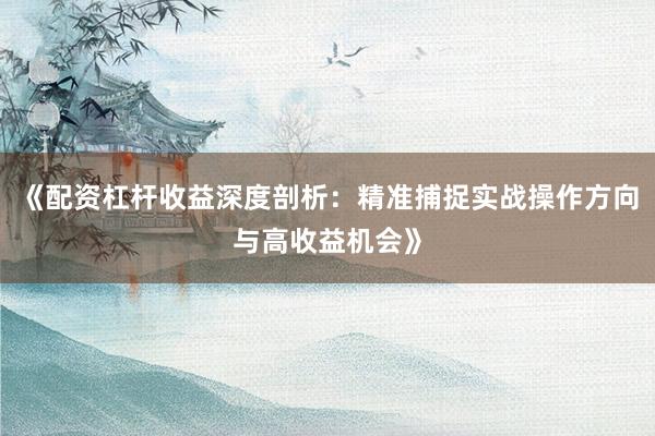 《配资杠杆收益深度剖析：精准捕捉实战操作方向与高收益机会》