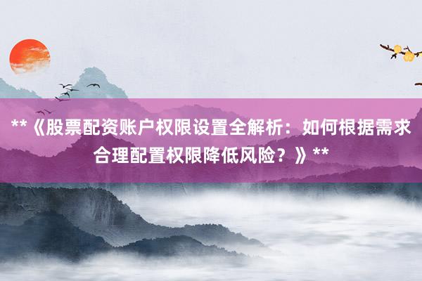**《股票配资账户权限设置全解析：如何根据需求合理配置权限降低风险？》**