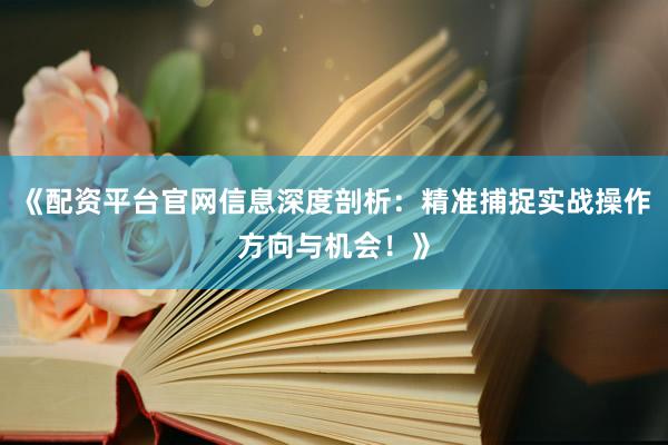 《配资平台官网信息深度剖析：精准捕捉实战操作方向与机会！》